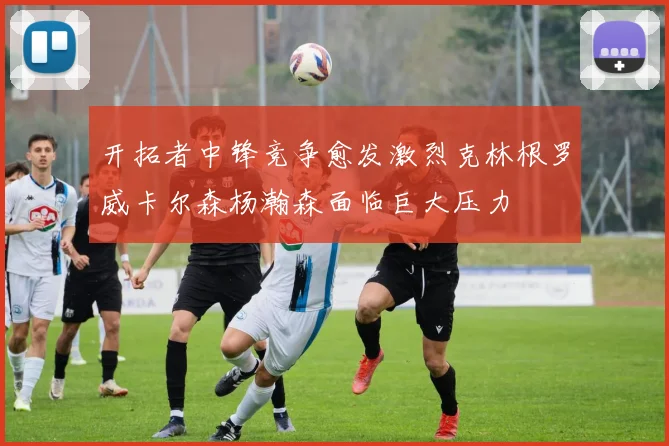开拓者中锋竞争愈发激烈克林根罗威卡尔森杨瀚森面临巨大压力