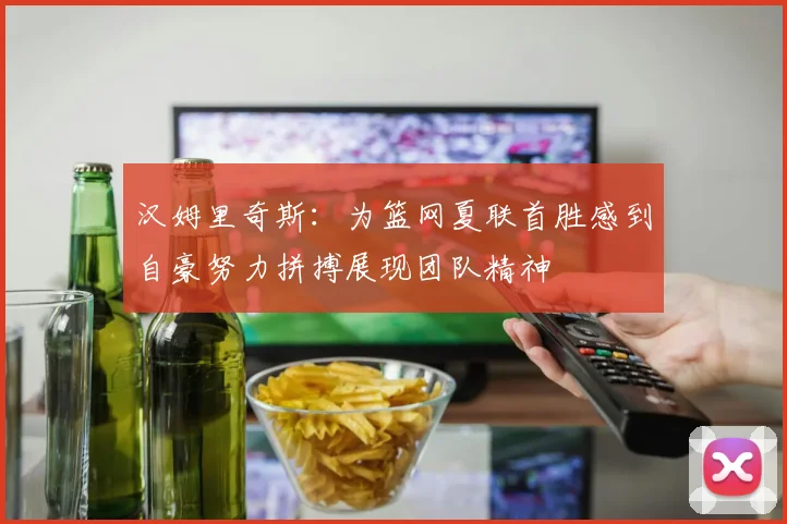 汉姆里奇斯：为篮网夏联首胜感到自豪努力拼搏展现团队精神