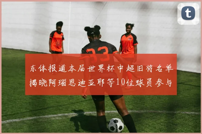 东体报道本届世界杯中超旧将名单揭晓阿瑙恩迪亚耶等10位球员参与盛事