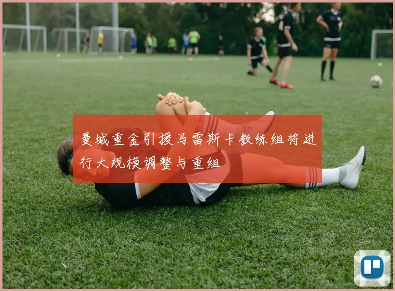曼城重金引援马雷斯卡教练组将进行大规模调整与重组