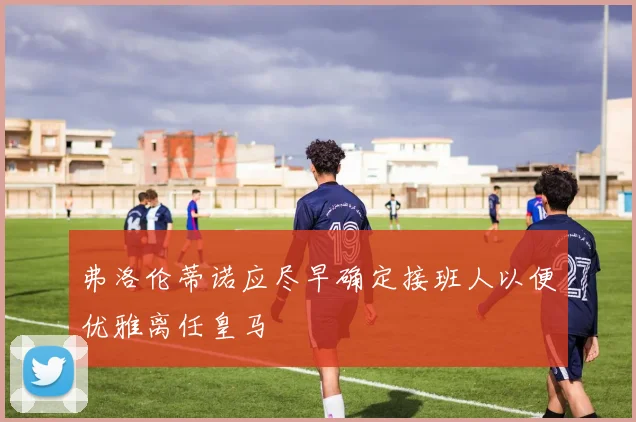 弗洛伦蒂诺应尽早确定接班人以便优雅离任皇马