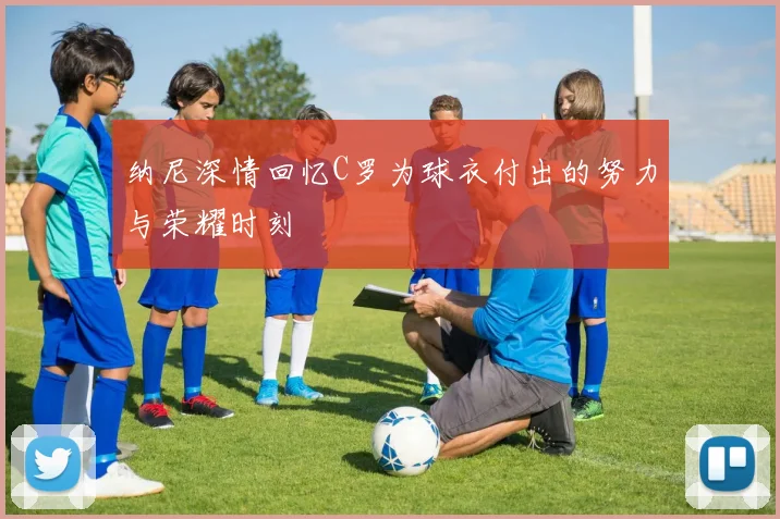 纳尼深情回忆C罗为球衣付出的努力与荣耀时刻