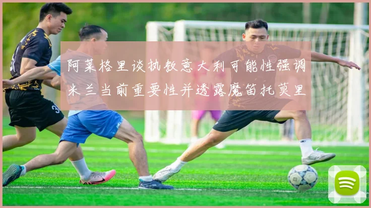 阿莱格里谈执教意大利可能性强调米兰当前重要性并透露魔笛托莫里缺阵消息
