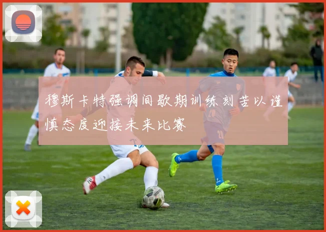 穆斯卡特强调间歇期训练刻苦以谨慎态度迎接未来比赛