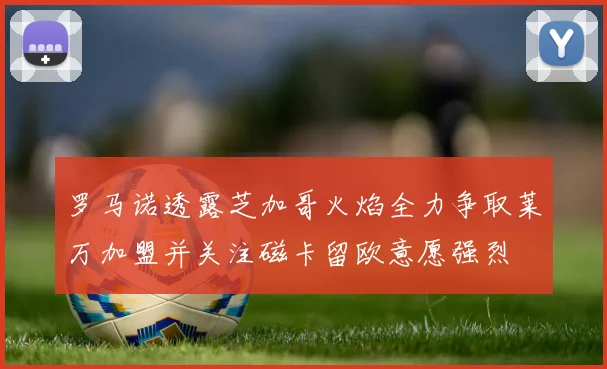 罗马诺透露芝加哥火焰全力争取莱万加盟并关注磁卡留欧意愿强烈