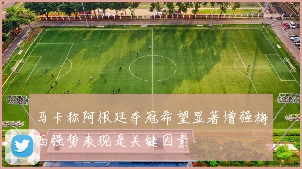 马卡称阿根廷夺冠希望显著增强梅西强势表现是关键因素