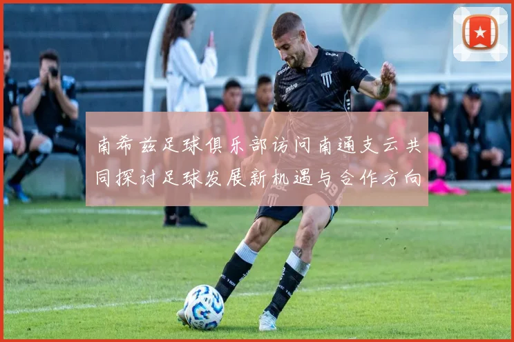 南希兹足球俱乐部访问南通支云共同探讨足球发展新机遇与合作方向