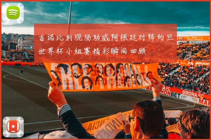 吉诺比利现场助威阿根廷对阵约旦世界杯小组赛精彩瞬间回顾