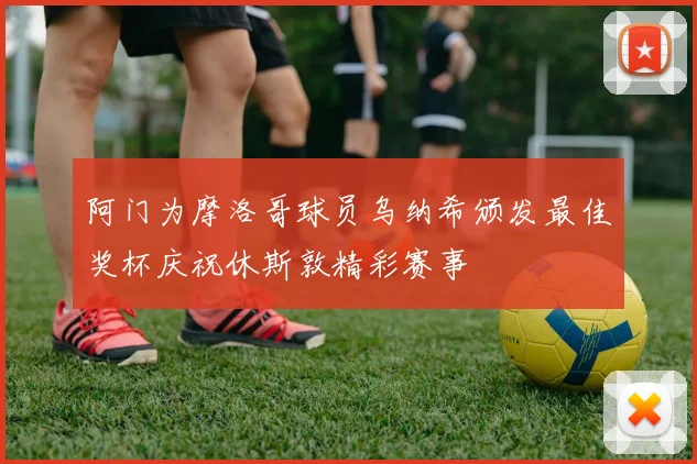 阿门为摩洛哥球员乌纳希颁发最佳奖杯庆祝休斯敦精彩赛事