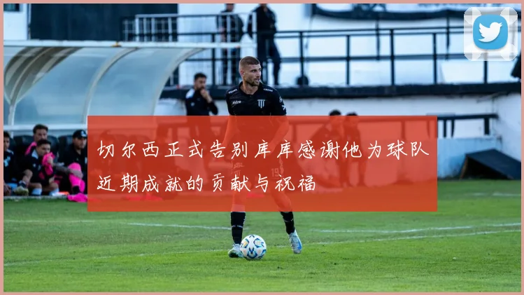 切尔西正式告别库库感谢他为球队近期成就的贡献与祝福