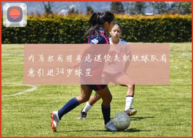 内马尔或将考虑退役美职联球队有意引进34岁球星