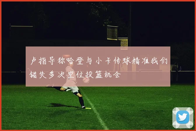卢指导称哈登与小卡传球精准我们错失多次空位投篮机会