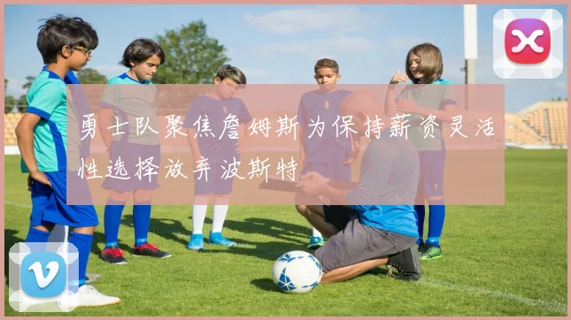 勇士队聚焦詹姆斯为保持薪资灵活性选择放弃波斯特