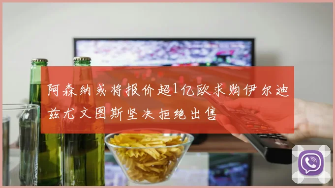 阿森纳或将报价超1亿欧求购伊尔迪兹尤文图斯坚决拒绝出售